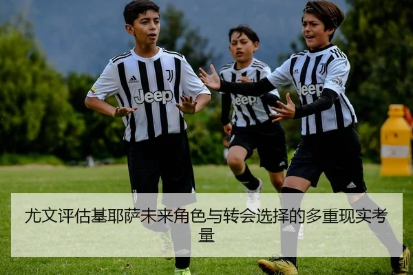 尤文评估基耶萨未来角色与转会选择的多重现实考量
